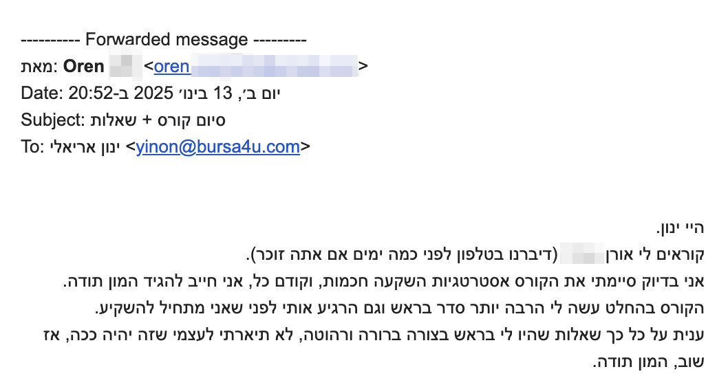 היי ינון.
קוראים לי אורן.
אני בדיוק סיימתי את הקורס אסטרטגיות השקעה חכמות, וקודם כל, אני חייב להגיד המון תודה.
הקורס בהחלט עשה לי הרבה יותר סדר בראש וגם הרגיע אותי לפני שאני מתחיל להשקיע.
ענית על כל כך הרבה שאלות שהיו לי בצורה ברורה ורהוטה, לא תיארתי לעצמי שזה יהיה ככה, אז שוב, המון תודה.