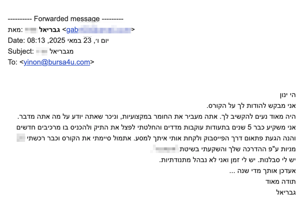 הי ינון
אני מבקש להודות לך על הקורס.
היה מאד נעים להקשיב לך. אתה מעביר את החומר במקצועיות, וניכר שאתה יודע על מה אתה מדבר.
אני משקיע כבר 5 שנים בתעודות עוקבות מדדים והחלטתי לפצל את התיק ולהכניס בו מרכיבים חדשים
והנה הגעת פתאום דרך הפייסבוק ולקחת אותי איתך למסע. אתמול סיימתי את הקורס וכבר רכשתי 
מניות ע״פ ההדרכה שלך והשקעתי בשיטת [צונזר]
יש לי סבלנות. יש לי זמן ואני לא נבהל מתנודתיות.
אעדכן אותך מדי שנה …
תודה מאוד
גבריאל