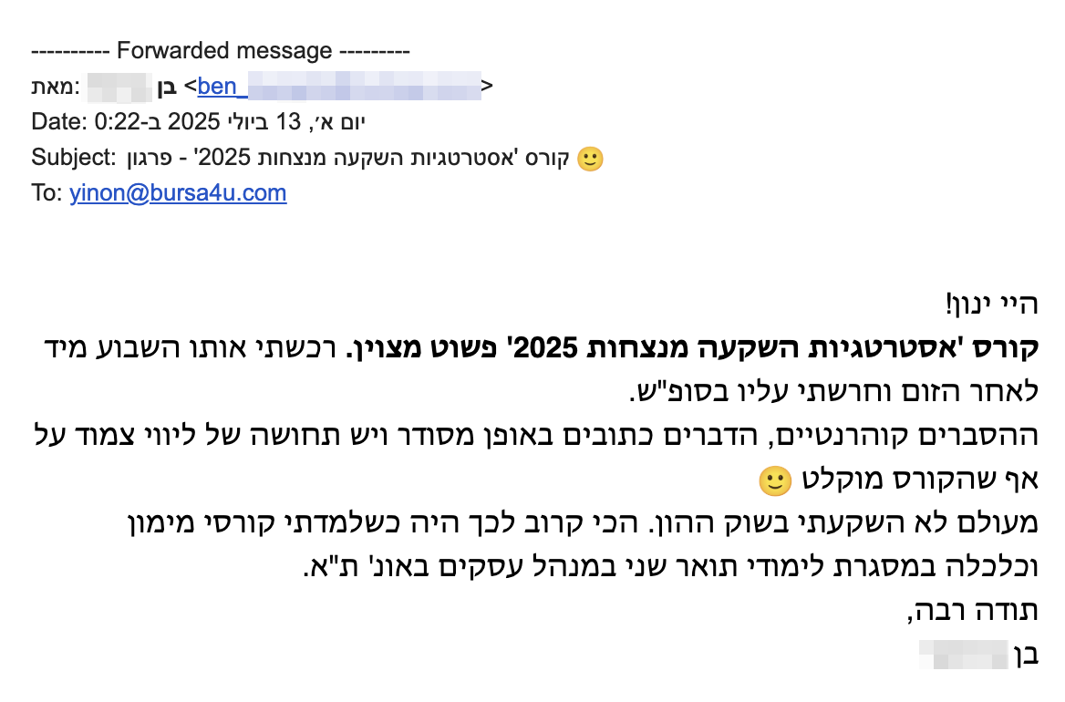 היי ינון!
קורס 'אסטרטגיות השקעה מנצחות 2025' פשוט מצוין. רכשתי אותו השבוע מיד לאחר הזום וחרשתי עליו בסופ"ש.
ההסברים קוהרנטיים, הדברים כתובים באופן מסודר ויש תחושה של ליווי צמוד על אף שהקורס מוקלט 🙂
מעולם לא השקעתי בשוק ההון. הכי קרוב לכך היה כשלמדתי קורסי מימון וכלכלה במסגרת לימודי תואר שני במנהל עסקים באונ' ת"א.