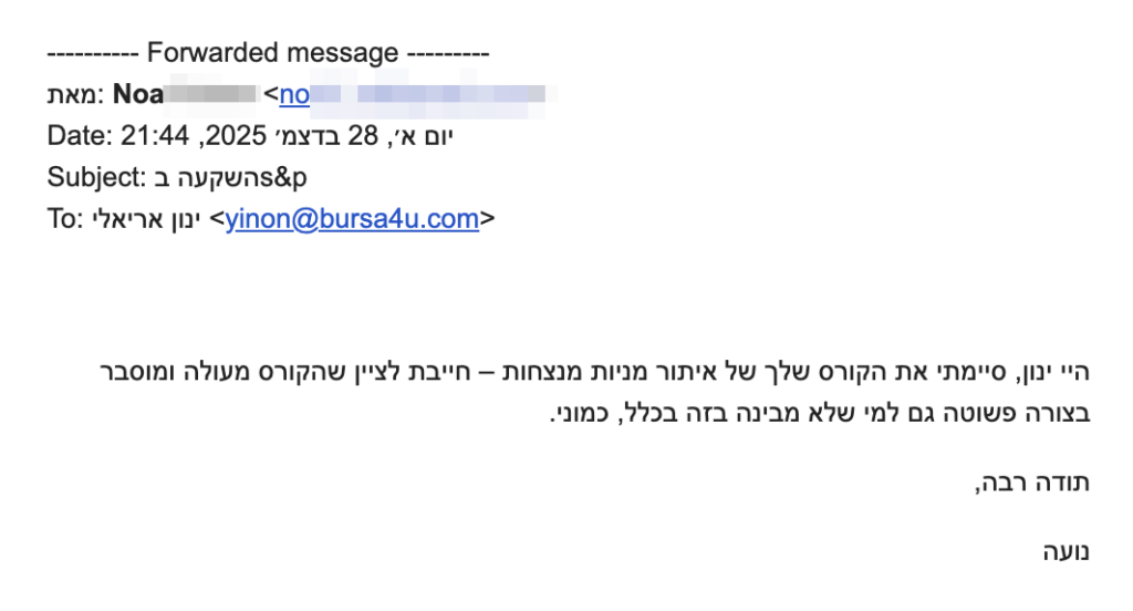 היי ינון, סיימתי את הקורס שלך של איתור מניות מנצחות – חייבת לציין שהקורס מעולה ומוסבר בצורה פשוטה גם למי שלא מבינה בזה בכלל, כמוני. 
תודה רבה
נועה