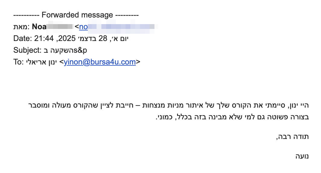 היי ינון, סיימתי את הקורס שלך של איתור מניות מנצחות – חייבת לציין שהקורס מעולה ומוסבר בצורה פשוטה גם למי שלא מבינה בזה בכלל, כמוני.
תודה רבה
נועה