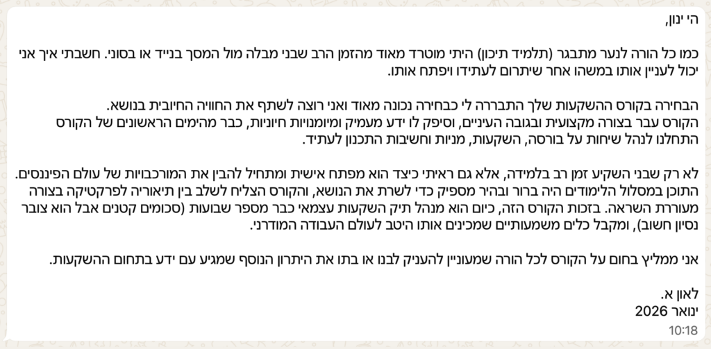 הי ינון,

כמו כל הורה לנער מתבגר (תלמיד תיכון) היתי מוטרד מאוד מהזמן הרב שבני מבלה מול המסך בנייד או בסוני. חשבתי איך אני יכול לעניין אותו במשהו אחר שיתרום לעתידו ויפתח אותו.

הבחירה בקורס ההשקעות שלך התבררה לי כבחירה נכונה מאוד ואני רוצה לשתף את החוויה החיובית בנושא.
הקורס עבר בצורה מקצועית ובגובה העיניים, וסיפק לו ידע מעמיק ומיומנויות חיוניות, כבר מהימים הראשונים של הקורס התחלנו לנהל שיחות על בורסה, השקעות, מניות וחשיבות התכנון לעתיד.

לא רק שבני השקיע זמן רב בלמידה, אלא גם ראיתי כיצד הוא מפתח אישית ומתחיל להבין את המורכבויות של עולם הפיננסים. התוכן במסלול הלימודים היה ברור ובהיר מספיק כדי לשרת את הנושא, והקורס הצליח לשלב בין תיאוריה לפרקטיקה בצורה מעוררת השראה. בזכות הקורס הזה, כיום הוא מנהל תיק השקעות עצמאי כבר מספר שבועות (סכומים קטנים אבל הוא צובר נסיון חשוב), ומקבל כלים משמעותיים שמכינים אותו היטב לעולם העבודה המודרני.

אני ממליץ בחום על הקורס לכל הורה שמעוניין להעניק לבנו או בתו את היתרון הנוסף שמגיע עם ידע בתחום ההשקעות.

לאון א.
ינואר 2026