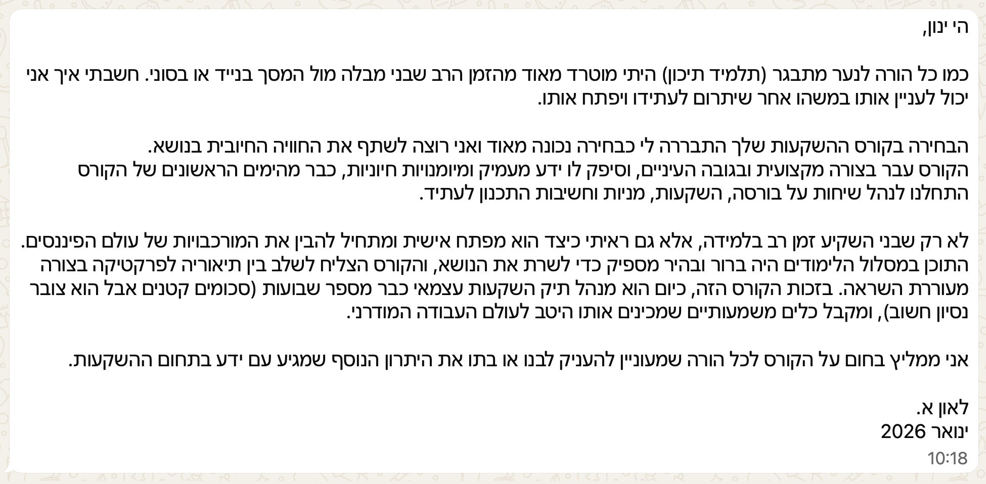 הי ינון,
כמו כל הורה לנער מתבגר (תלמיד תיכון) היתי מוטרד מאוד מהזמן הרב שבני מבלה מול המסך בנייד או בסוני. חשבתי איך אני יכול לעניין אותו במשהו אחר שיתרום לעתידו ויפתח אותו.
הבחירה בקורס ההשקעות שלך התבררה לי כבחירה נכונה מאוד ואני רוצה לשתף את החוויה החיובית בנושא.
הקורס עבר בצורה מקצועית ובגובה העיניים, וסיפק לו ידע מעמיק ומיומנויות חיוניות, כבר מהימים הראשונים של הקורס התחלנו לנהל שיחות על בורסה, השקעות, מניות וחשיבות התכנון לעתיד.
לא רק שבני השקיע זמן רב בלמידה, אלא גם ראיתי כיצד הוא מפתח אישית ומתחיל להבין את המורכבויות של עולם הפיננסים. התוכן במסלול הלימודים היה ברור ובהיר מספיק כדי לשרת את הנושא, והקורס הצליח לשלב בין תיאוריה לפרקטיקה בצורה מעוררת השראה. בזכות הקורס הזה, כיום הוא מנהל תיק השקעות עצמאי כבר מספר שבועות (סכומים קטנים אבל הוא צובר נסיון חשוב), ומקבל כלים משמעותיים שמכינים אותו היטב לעולם העבודה המודרני.
אני ממליץ בחום על הקורס לכל הורה שמעוניין להעניק לבנו או בתו את היתרון הנוסף שמגיע עם ידע בתחום ההשקעות.
לאון א.
ינואר 2026