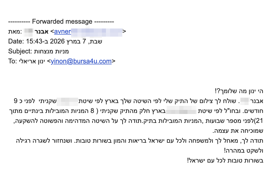 <p dir="rtl">הי ינון מה שלומך?!</p>
<div dir="rtl">שולח לך צילום של התיק שלי לפי השיטה שלך בארץ לפי שיטת XXXX שקניתי לפני כ 9 חודשים. ובחו"ל לפי שיטת XXXX, בארץ חלק מהתיק שקניתי (8 המניות המובילות בינתיים מתוך 21)לפני מספר שבועות, המניות המובילות בתיק.</div>
<div dir="rtl">תודה לך על השיטה המדהימה והפשוטה להשקעה, שמוכיחה את עצמה.</div>
<div dir="rtl">תודה לך, מאחל לך ולמשפחה ולכל עם ישראל בריאות והמון בשורות טובות. ושנחזור לשגרה רגילה ולשקט במהרה!</div>
<div dir="rtl">בשורות טובות לכל עם ישראל!</div>