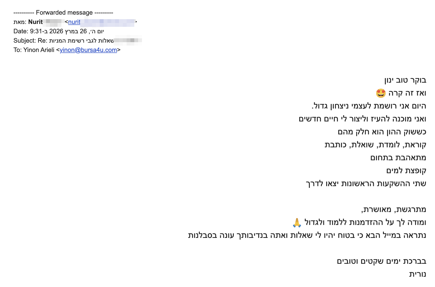 <div>בוקר טוב ינון</div>
<div>ואז זה קרה <img class="an1" draggable="false" src="https://fonts.gstatic.com/s/e/notoemoji/17.0/1f929/72.png" alt="🤩" data-emoji="🤩" aria-label="🤩" /></div>
<div>היום אני רושמת לעצמי ניצחון גדול.</div>
<div>ואני מוכנה להעיז וליצור לי חיים חדשים</div>
<div>כששוק ההון הוא חלק מהם</div>
<div>קוראת, לומדת, שואלת, כותבת</div>
<div>מתאהבת בתחום</div>
<div>קופצת למים</div>
<div>שתי ההשקעות הראשונות יצאו לדרך</div>
<div></div>
<div>מתרגשת, מאושרת,</div>
<div>ומודה לך על ההזדמנות ללמוד ולגדול <img class="an1" draggable="false" src="https://fonts.gstatic.com/s/e/notoemoji/17.0/1f64f/72.png" alt="🙏" data-emoji="🙏" aria-label="🙏" /></div>
<div>נתראה במייל הבא כי בטוח יהיו לי שאלות ואתה בנדיבותך עונה בסבלנות</div>
<div></div>
<div>בברכת ימים שקטים וטובים</div>
<div>נורית</div>