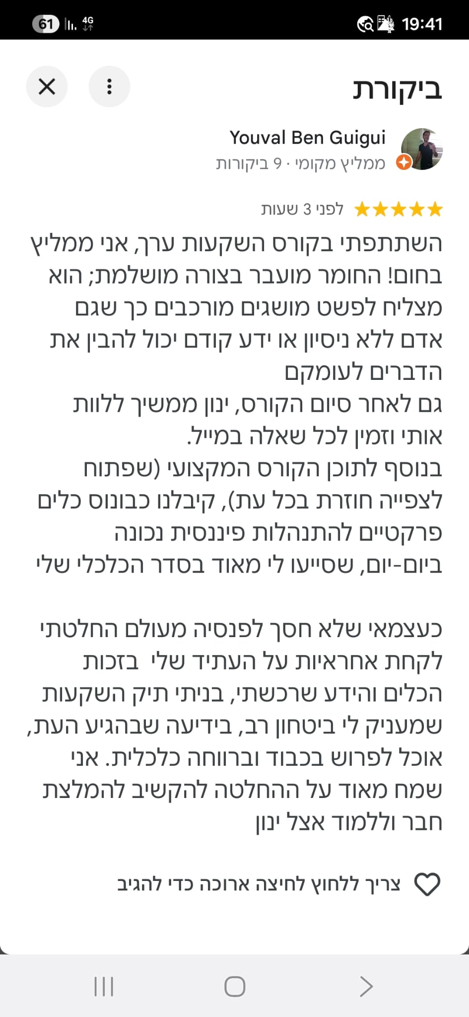 <p data-path-to-node="2">השתתפתי בקורס השקעות ערך, אני ממליץ בחום! החומר מועבר בצורה מושלמת; הוא מצליח לפשט מושגים מורכבים כך שגם אדם ללא ניסיון או ידע קודם יכול להבין את הדברים לעומקם. גם לאחר סיום הקורס, ינון ממשיך ללוות אותי וזמין לכל שאלה במייל. בנוסף לתוכן הקורס המקצועי (שפתוח לצפייה חוזרת בכל עת), קיבלנו כבונוס כלים פרקטיים להתנהלות פיננסית נכונה ביום-יום, שסייעו לי מאוד בסדר הכלכלי שלי.</p>
<p data-path-to-node="3">כעצמאי שלא חסך לפנסיה מעולם החלטתי לקחת אחריות על העתיד שלי. בזכות הכלים והידע שרכשתי, בניתי תיק השקעות שמעניק לי ביטחון רב, בידיעה שבהגיע העת, אוכל לפרוש בכבוד וברווחה כלכלית. אני שמח מאוד על ההחלטה להקשיב להמלצת חבר וללמוד אצל ינון.</p>