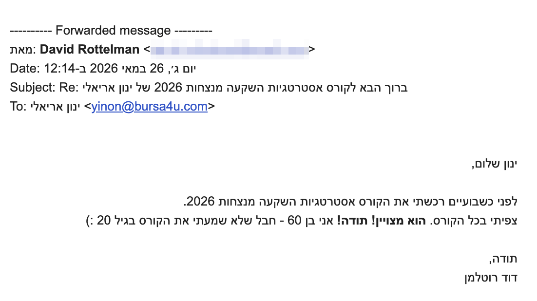<div dir="rtl">ינון שלום,</div>
<div dir="rtl"></div>
<div dir="rtl">לפני כשבועיים רכשתי את הקורס אסטרטגיות השקעה מנצחות 2026.</div>
<div dir="rtl">צפיתי בכל הקורס. <b>הוא מצויין!</b> <b>תודה!</b> אני בן 60 - חבל שלא שמעתי את הקורס בגיל 20 :)</div>
<div dir="rtl"></div>
<div dir="rtl">
<div>תודה,</div>
<div>דוד רוטלמן</div>
</div>