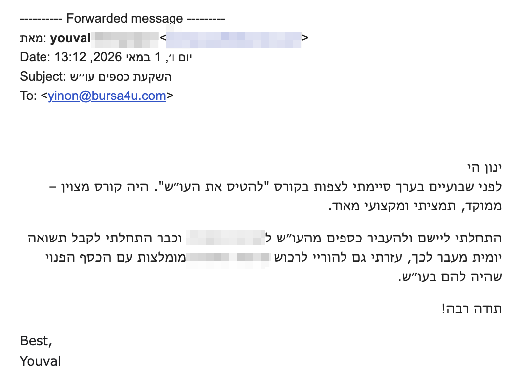 ינון הי
לפני שבועיים בערך סיימתי לצפות בקורס "להטיס את העו״ש". היה קורס מצוין – ממוקד, תמציתי ומקצועי מאוד.
התחלתי ליישם ולהעביר כספים מהעו״ש לקרנות וכבר התחלתי לקבל תשואה יומית מעבר לכך, עזרתי גם להוריי לרכוש קרנות מומלצות עם הכסף הפנוי שהיה להם בעו״ש.
תודה רבה!