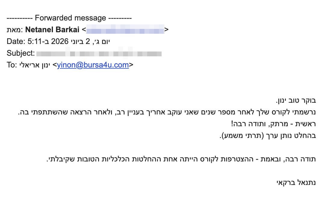 <p dir="rtl">בוקר טוב ינון.</p>
<div dir="rtl">נרשמתי לקורס שלך לאחר מספר שנים שאני עוקב אחריך בעניין רב, ולאחר הרצאה שהשתתפתי בה. ראשית - מרתק, ותודה רבה!</div>
<div dir="rtl">בהחלט נותן ערך (תרתי משמע).</div>
<div dir="rtl"></div>
<div dir="rtl">תודה רבה, ובאמת - ההצטרפות לקורס הייתה אחת ההחלטות הכלכליות הטובות שקיבלתי.</div>
<div dir="rtl"></div>
<div dir="rtl">נתנאל ברקאי</div>