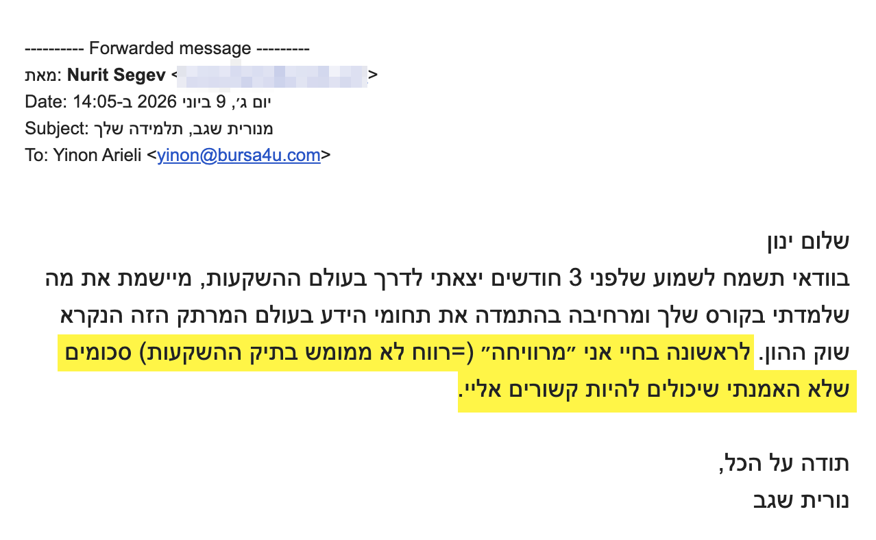 <div>שלום ינון</div>
<div>בוודאי תשמח לשמוע שלפני 3 חודשים יצאתי לדרך בעולם ההשקעות, מיישמת את מה שלמדתי בקורס שלך ומרחיבה בהתמדה את תחומי הידע בעולם המרתק הזה הנקרא שוק ההון. לראשונה בחיי אני ״מרוויחה״ (=רווח לא ממומש בתיק ההשקעות) סכומים שלא האמנתי שיכולים להיות קשורים אליי.</div>
<div></div>
<div>תודה על הכל,</div>
<div>נורית שגב</div>
