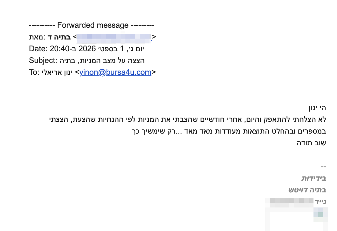 <div dir="rtl">הי ינון</div>
<div dir="rtl">לא הצלחתי להתאפק והיום, אחרי חודשיים שהצבתי את המניות לפי ההנחיות שהצעת, הצצתי במספרים ובהחלט התוצאות מעודדות מאד מאד ...רק שימשיך כך</div>
<div dir="rtl">שוב תודה</div>
<p dir="rtl"><span style="color: #888888;"><span class="gmail_signature_prefix">--</span>
</span></p>
<div class="gmail_signature" dir="rtl" data-smartmail="gmail_signature">
<div dir="rtl">
<div>
<div dir="rtl">
<div><strong><em>בידידות</em></strong></div>
<div><strong><em>בתיה דויטש</em></strong></div>
</div>
</div>
</div>
</div>