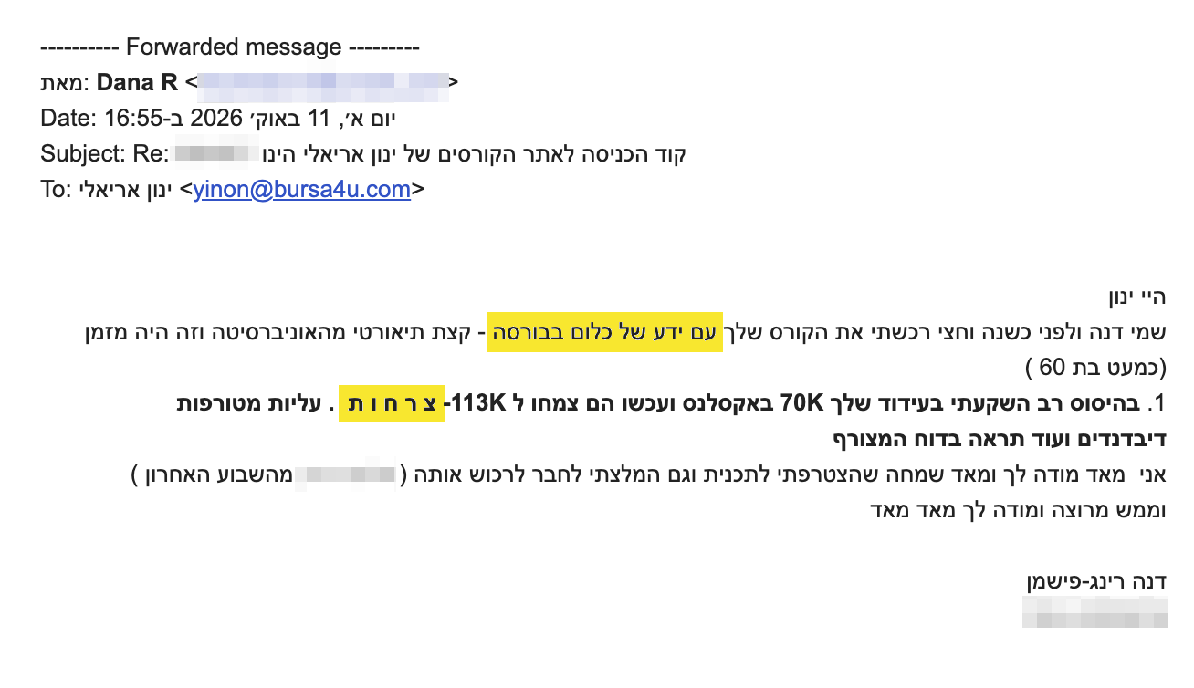 היי ינון
<div>שמי דנה ולפני כשנה וחצי רכשתי את הקורס שלך עם ידע של כלום בבורסה - קצת תיאורטי מהאוניברסיטה וזה היה מזמן (כמעט בת 60 )</div>
<div>1.<b> בהיסוס רב השקעתי בעידוד שלך 70K באקסלנס ועכשו הם צמחו ל 113K- צ ר ח ו ת  . עליות מטורפות דיבדנדים ועוד תראה בדוח המצורף </b></div>
<div>אני  מאד מודה לך ומאד שמחה שהצטרפתי לתכנית וגם המלצתי לחבר לרכוש אותה ( ------- מהשבוע האחרון )</div>
<div>וממש מרוצה ומודה לך מאד מאד</div>
<div></div>
<div>דנה רינג-פישמן</div>
