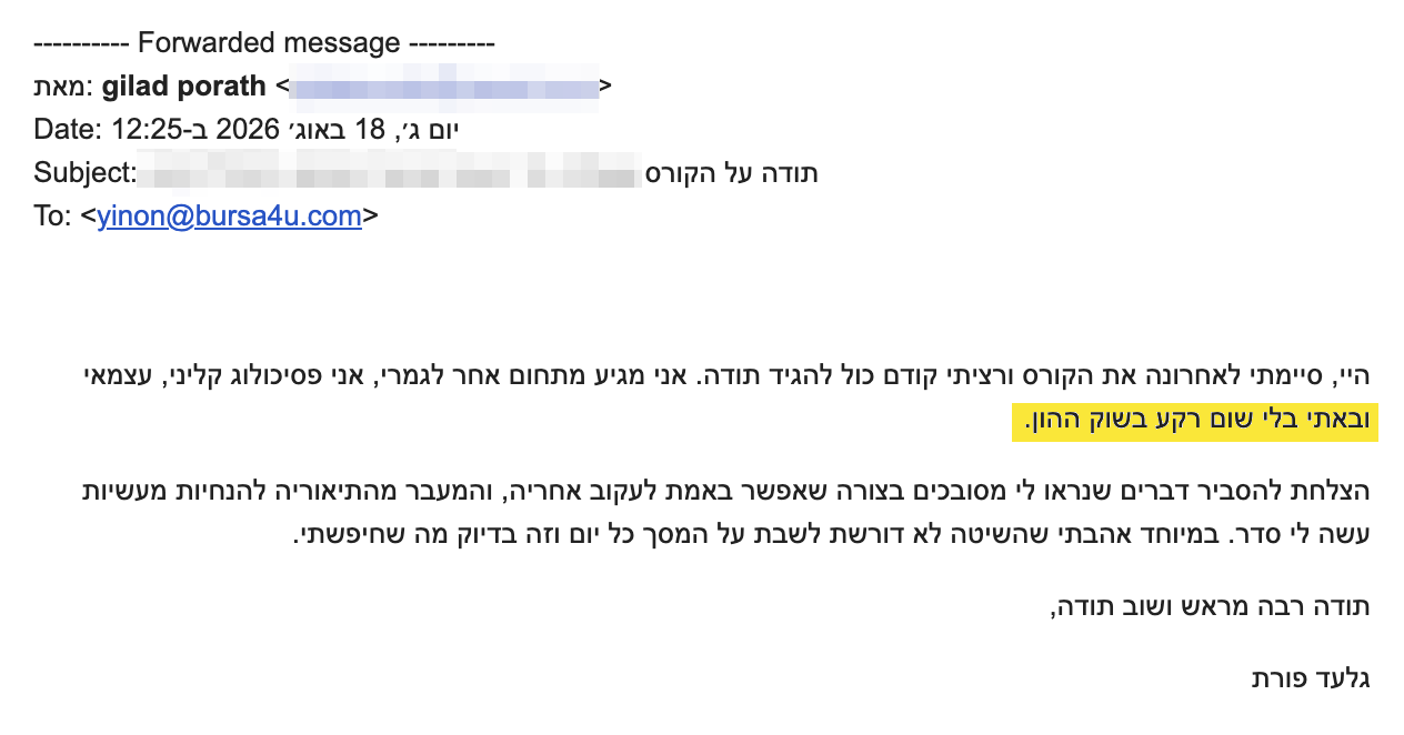 <p dir="rtl">היי, סיימתי לאחרונה את הקורס ורציתי קודם כול להגיד תודה. אני מגיע מתחום אחר לגמרי, אני פסיכולוג קליני, עצמאי ובאתי בלי שום רקע בשוק ההון.</p>
<p dir="rtl">הצלחת להסביר דברים שנראו לי מסובכים בצורה שאפשר באמת לעקוב אחריה, והמעבר מהתיאוריה להנחיות מעשיות עשה לי סדר. במיוחד אהבתי שהשיטה לא דורשת לשבת על המסך כל יום וזה בדיוק מה שחיפשתי.</p>
<p dir="rtl">תודה רבה מראש ושוב תודה,</p>
<p dir="rtl">גלעד פורת</p>