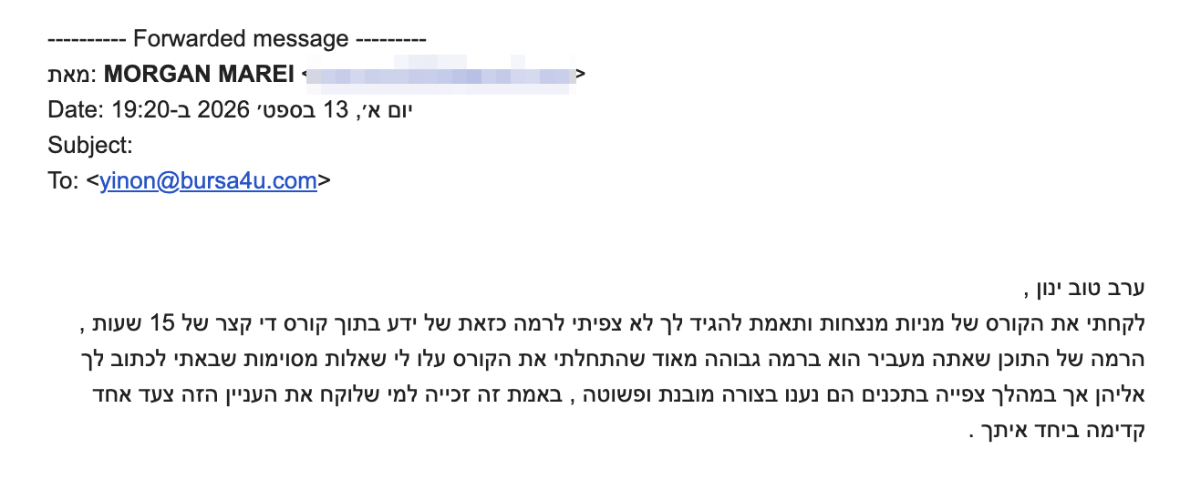 <p dir="rtl">ערב טוב ינון ,</p>
<div dir="rtl">לקחתי את הקורס של מניות מנצחות ותאמת להגיד לך לא צפיתי לרמה כזאת של ידע בתוך קורס די קצר של 15 שעות , הרמה של התוכן שאתה מעביר הוא ברמה גבוהה מאוד שהתחלתי את הקורס עלו לי שאלות מסוימות שבאתי לכתוב לך אליהן אך במהלך צפייה בתכנים הם נענו בצורה מובנת ופשוטה , באמת זה זכייה למי שלוקח את העניין הזה צעד אחד קדימה ביחד איתך .</div>