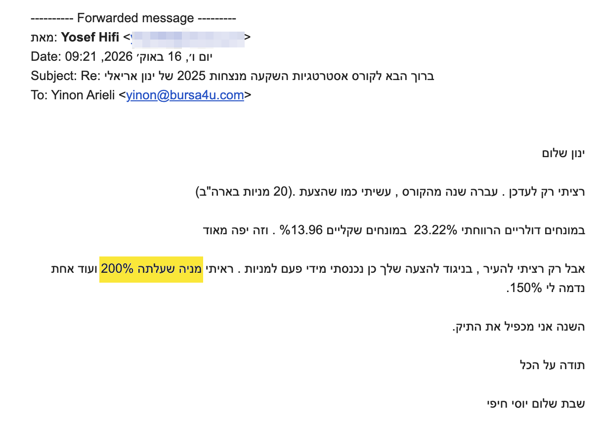 <div dir="rtl">ינון שלום</div>
<div dir="rtl"></div>
<div dir="rtl">רציתי רק לעדכן . עברה שנה מהקורס , עשיתי כמו שהצעת .(20 מניות בארה"ב)</div>
<div dir="rtl"></div>
<div dir="rtl">במונחים דולריים הרווחתי 23.22%  במונחים שקליים %13.96 . וזה יפה מאוד</div>
<div dir="rtl"></div>
<div dir="rtl">אבל רק רציתי להעיר , בניגוד להצעה שלך כן נכנסתי מידי פעם למניות . ראיתי מניה שעלתה 200% ועוד אחת נדמה לי 150%.</div>
<div dir="rtl"></div>
<div dir="rtl">השנה אני מכפיל את התיק.</div>
<div dir="rtl"></div>
<div dir="rtl">תודה על הכל</div>
<div dir="rtl"></div>
<div dir="rtl">שבת שלום יוסי חיפי</div>